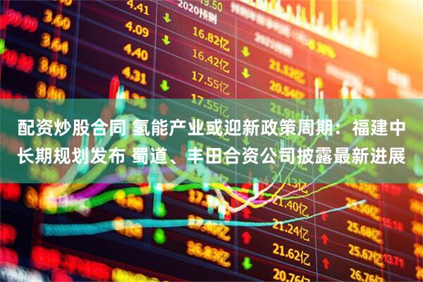 配资炒股合同 氢能产业或迎新政策周期：福建中长期规划发布 蜀道、丰田合资公司披露最新进展
