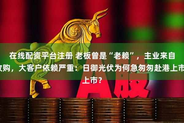 在线配资平台注册 老板曾是“老赖”，主业来自收购，大客户依赖严重：日御光伏为何急匆匆赴港上市？