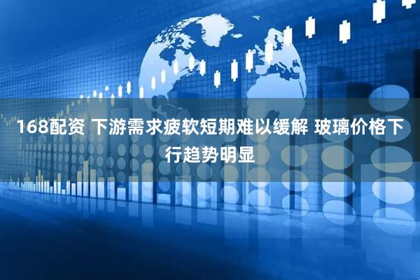 168配资 下游需求疲软短期难以缓解 玻璃价格下行趋势明显