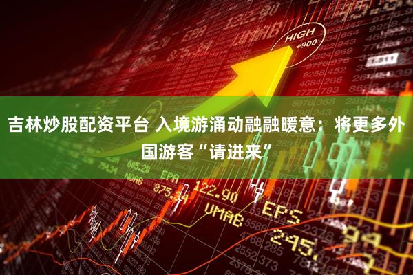 吉林炒股配资平台 入境游涌动融融暖意：将更多外国游客“请进来”