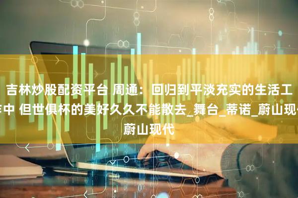 吉林炒股配资平台 周通：回归到平淡充实的生活工作中 但世俱杯的美好久久不能散去_舞台_蒂诺_蔚山现代