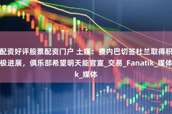 配资好评股票配资门户 土媒：费内巴切签杜兰取得积极进展，俱乐部希望明天能官宣_交易_Fanatik_媒体