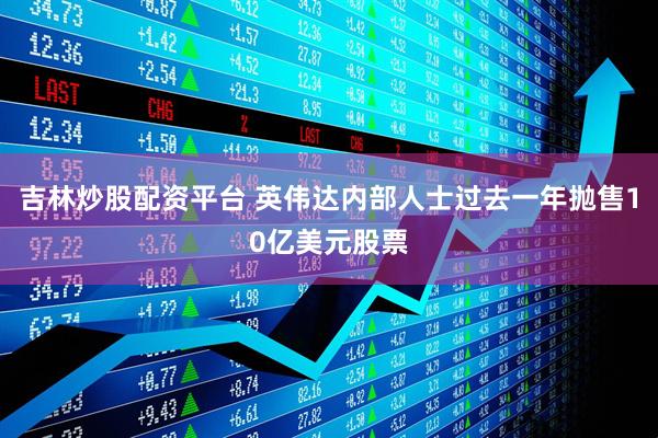 吉林炒股配资平台 英伟达内部人士过去一年抛售10亿美元股票