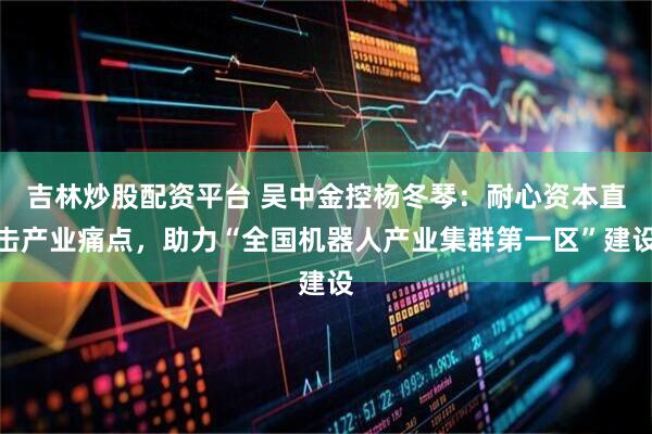吉林炒股配资平台 吴中金控杨冬琴：耐心资本直击产业痛点，助力“全国机器人产业集群第一区”建设