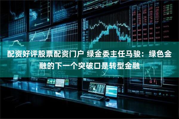 配资好评股票配资门户 绿金委主任马骏：绿色金融的下一个突破口是转型金融