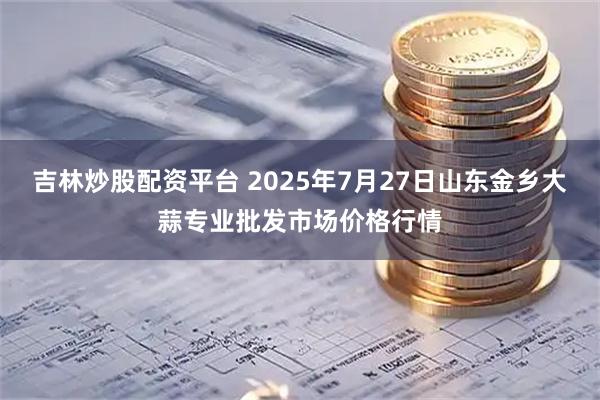 吉林炒股配资平台 2025年7月27日山东金乡大蒜专业批发市场价格行情