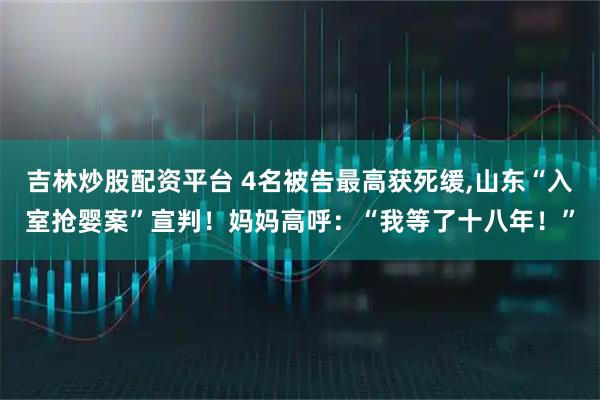吉林炒股配资平台 4名被告最高获死缓,山东“入室抢婴案”宣判！妈妈高呼：“我等了十八年！”