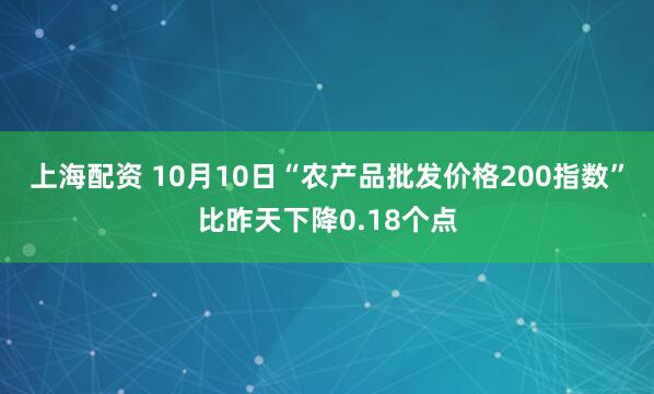 上海配资 10月10日“农产品批发价格200指数”比昨天下降0.18个点