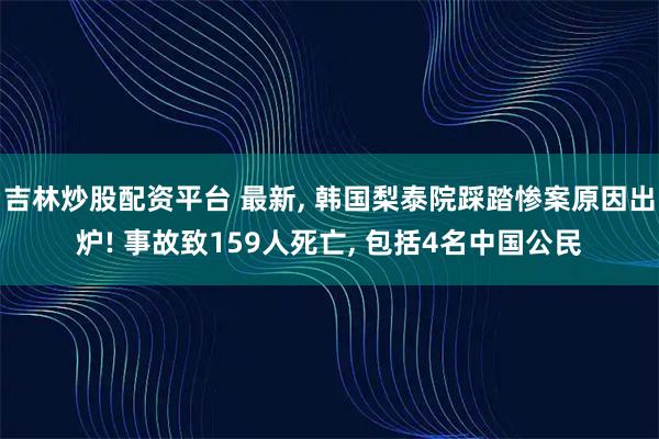 吉林炒股配资平台 最新, 韩国梨泰院踩踏惨案原因出炉! 事故致159人死亡, 包括4名中国公民