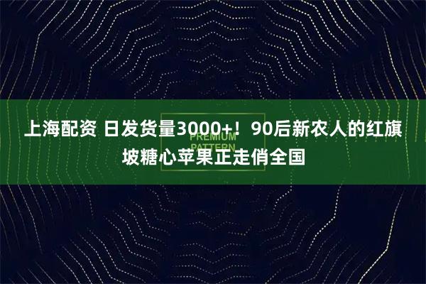 上海配资 日发货量3000+！90后新农人的红旗坡糖心苹果正走俏全国