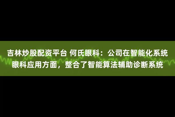 吉林炒股配资平台 何氏眼科：公司在智能化系统眼科应用方面，整合了智能算法辅助诊断系统