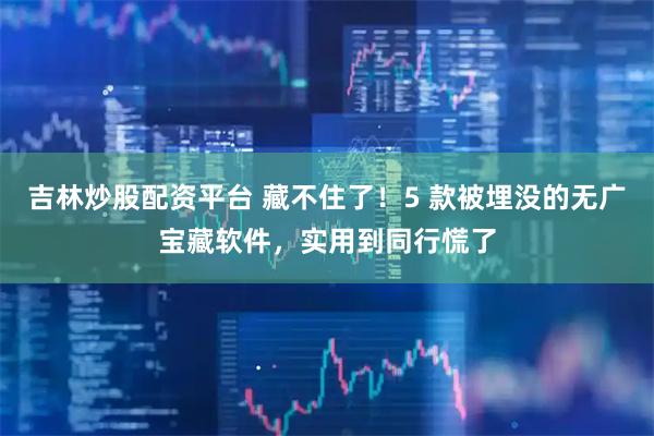 吉林炒股配资平台 藏不住了！5 款被埋没的无广宝藏软件，实用到同行慌了