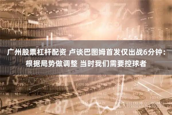 广州股票杠杆配资 卢谈巴图姆首发仅出战6分钟：根据局势做调整 当时我们需要控球者