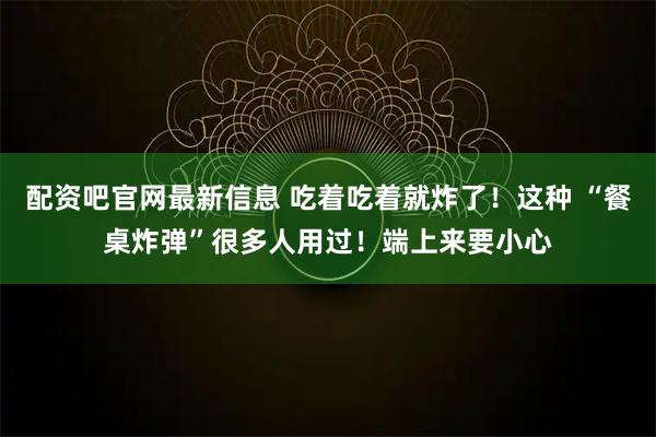 配资吧官网最新信息 吃着吃着就炸了！这种 “餐桌炸弹”很多人用过！端上来要小心