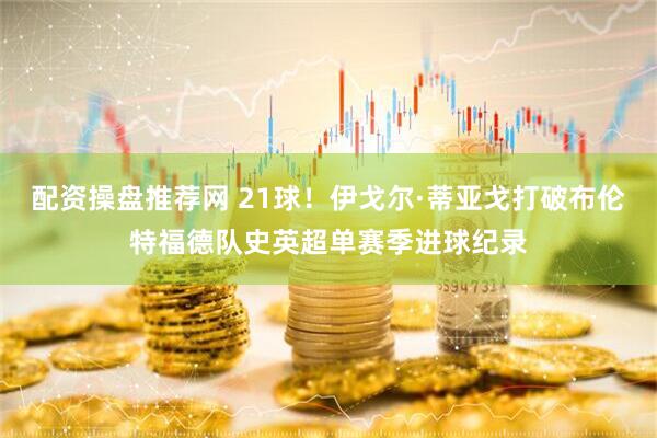配资操盘推荐网 21球！伊戈尔·蒂亚戈打破布伦特福德队史英超单赛季进球纪录