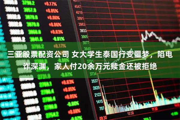 三亚股票配资公司 女大学生泰国行变噩梦，陷电诈深渊，家人付20余万元赎金还被拒绝