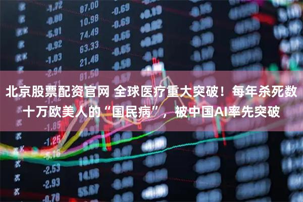 北京股票配资官网 全球医疗重大突破！每年杀死数十万欧美人的“国民病”，被中国AI率先突破