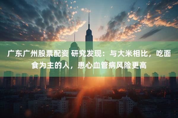 广东广州股票配资 研究发现：与大米相比，吃面食为主的人，患心血管病风险更高