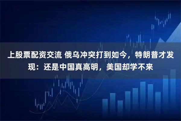上股票配资交流 俄乌冲突打到如今，特朗普才发现：还是中国真高明，美国却学不来