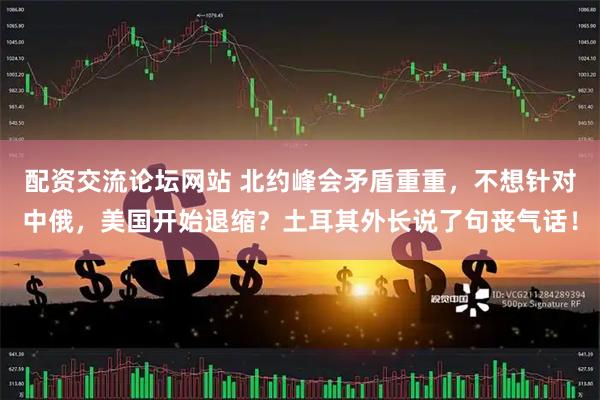 配资交流论坛网站 北约峰会矛盾重重，不想针对中俄，美国开始退缩？土耳其外长说了句丧气话！