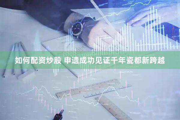 如何配资炒股 申遗成功见证千年瓷都新跨越