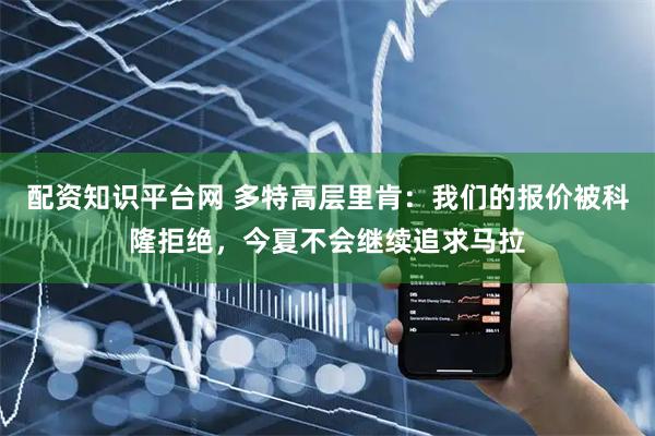 配资知识平台网 多特高层里肯：我们的报价被科隆拒绝，今夏不会继续追求马拉