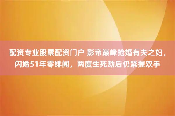 配资专业股票配资门户 影帝巅峰抢婚有夫之妇，闪婚51年零绯闻，两度生死劫后仍紧握双手