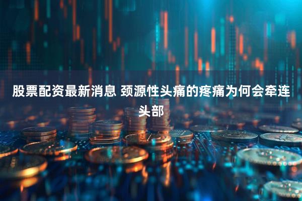 股票配资最新消息 颈源性头痛的疼痛为何会牵连头部
