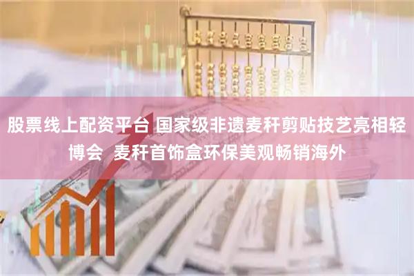 股票线上配资平台 国家级非遗麦秆剪贴技艺亮相轻博会  麦秆首饰盒环保美观畅销海外